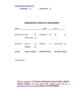 www.allprojectreports.com
Availability

Awareness

u

u

DEMOGRAPHIC PROFILE OF RESPONDENT
Name __________________________Age ________Sex ________
Qualification HSC

u

Professional

Income

Service

u

u

PG

u

Business

u

Professional

u

u

Student

Profession

Graduation

u

Upto Rs 5000u

Rs5000-7500u

Rs7500-10000u

THANK YOU

This is synopsis of Consumer Behaviour towards Bear Market
Project Report. If you need full project mail us to :
bkm@allprojectreports.com or Call me +91-9355998386

 