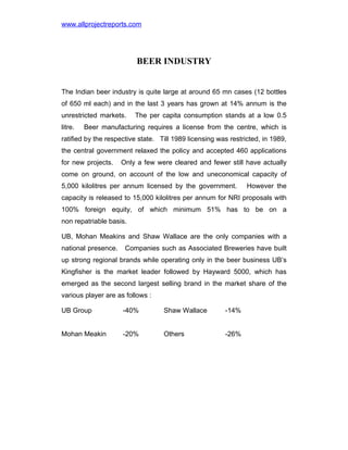 www.allprojectreports.com

BEER INDUSTRY
The Indian beer industry is quite large at around 65 mn cases (12 bottles
of 650 ml each) and in the last 3 years has grown at 14% annum is the
unrestricted markets.
litre.

The per capita consumption stands at a low 0.5

Beer manufacturing requires a license from the centre, which is

ratified by the respective state. Till 1989 licensing was restricted, in 1989,
the central government relaxed the policy and accepted 460 applications
for new projects.

Only a few were cleared and fewer still have actually

come on ground, on account of the low and uneconomical capacity of
5,000 kilolitres per annum licensed by the government.

However the

capacity is released to 15,000 kilolitres per annum for NRI proposals with
100% foreign equity, of which minimum 51% has to be on a
non repatriable basis.
UB, Mohan Meakins and Shaw Wallace are the only companies with a
national presence.

Companies such as Associated Breweries have built

up strong regional brands while operating only in the beer business UB’s
Kingfisher is the market leader followed by Hayward 5000, which has
emerged as the second largest selling brand in the market share of the
various player are as follows :
UB Group

-40%

Shaw Wallace

-14%

Mohan Meakin

-20%

Others

-26%

 