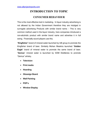 www.allprojectreports.com

INTRODUCTION TO TOPIC
CONSUMER BEHAVIOUR
This is the most effective tool in marketing. In liquor industry advertising is
not allowed by the Indian Government therefore they are indulged in
surrogate advertising Products with similar brand name: - This is very
common method used in the liquor industry, here companies introduced a
non-alcoholic product with similar brand name and advertise it in full
swing. Financially sound players use this.
“Kingfisher” brand of mineral water launched by UB group to promote the
Kingfisher brand of beer. Similarly Mohan Meakins launched “Golden
Eagle” brand of mineral water to promote the same brand of beer.
“Genius” mineral water is launched by SOM Distilleries to promote
“Genius” whisky.
•

Television

•

Print media

•

Hoarding

•

Glowsign Board

•

Wall Painting

•

POP’s

•

Window Display

 