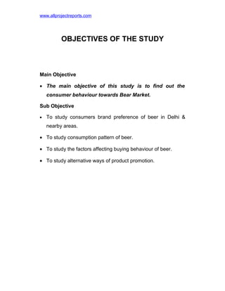 www.allprojectreports.com

OBJECTIVES OF THE STUDY

Main Objective
• The main objective of this study is to find out the
consumer behaviour towards Bear Market.
Sub Objective
•

To study consumers brand preference of beer in Delhi &
nearby areas.

• To study consumption pattern of beer.
• To study the factors affecting buying behaviour of beer.
• To study alternative ways of product promotion.

 