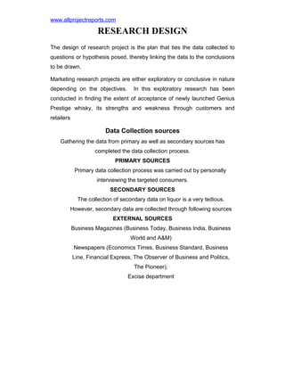 www.allprojectreports.com

RESEARCH DESIGN
The design of research project is the plan that ties the data collected to
questions or hypothesis posed, thereby linking the data to the conclusions
to be drawn.
Marketing research projects are either exploratory or conclusive in nature
depending on the objectives.

In this exploratory research has been

conducted in finding the extent of acceptance of newly launched Genius
Prestige whisky, its strengths and weakness through customers and
retailers

Data Collection sources
Gathering the data from primary as well as secondary sources has
completed the data collection process.
PRIMARY SOURCES
Primary data collection process was carried out by personally
interviewing the targeted consumers.
SECONDARY SOURCES
The collection of secondary data on liquor is a very tedious.
However, secondary data are collected through following sources
EXTERNAL SOURCES
Business Magazines (Business Today, Business India, Business
World and A&M)
Newspapers (Economics Times, Business Standard, Business
Line, Financial Express, The Observer of Business and Politics,
The Pioneer).
Excise department

 