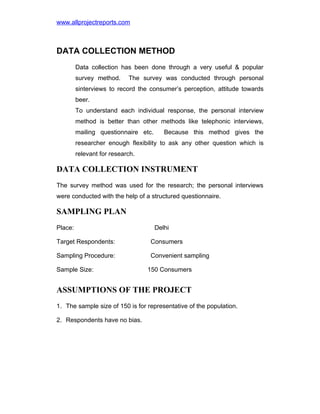 www.allprojectreports.com

DATA COLLECTION METHOD
Data collection has been done through a very useful & popular
survey method.

The survey was conducted through personal

sinterviews to record the consumer’s perception, attitude towards
beer.
To understand each individual response, the personal interview
method is better than other methods like telephonic interviews,
mailing questionnaire etc.

Because this method gives the

researcher enough flexibility to ask any other question which is
relevant for research.

DATA COLLECTION INSTRUMENT
The survey method was used for the research; the personal interviews
were conducted with the help of a structured questionnaire.

SAMPLING PLAN
Place:

Delhi

Target Respondents:

Consumers

Sampling Procedure:

Convenient sampling

Sample Size:

150 Consumers

ASSUMPTIONS OF THE PROJECT
1. The sample size of 150 is for representative of the population.
2. Respondents have no bias.

 