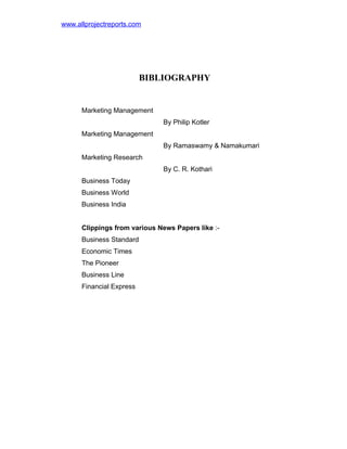 www.allprojectreports.com

BIBLIOGRAPHY

Marketing Management
By Philip Kotler
Marketing Management
By Ramaswamy & Namakumari
Marketing Research
By C. R. Kothari
Business Today
Business World
Business India
Clippings from various News Papers like :Business Standard
Economic Times
The Pioneer
Business Line
Financial Express

 