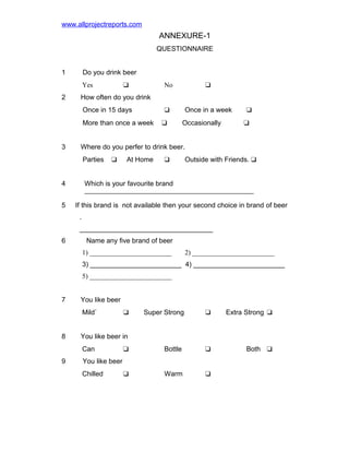 www.allprojectreports.com

ANNEXURE-1
QUESTIONNAIRE
1

Do you drink beer
Yes

2

No

More than once a week

u

Occasionally

u
u

Where do you perfer to drink beer.
Parties

4
5

Once in a week

How often do you drink
Once in 15 days

3

u

u

u

u

At Home

u

Outside with Friends. u

Which is your favourite brand
If this brand is not available then your second choice in brand of beer
.
___________________________________

6

Name any five brand of beer
1) ________________________

2) ________________________

3) ________________________ 4) ________________________
5) ________________________
7

You like beer
Mild`

8

Super Strong

u

Extra Strong u

Both u

You like beer in
Can

9

u

u

Bottle

u

u

Warm

u

You like beer
Chilled

 