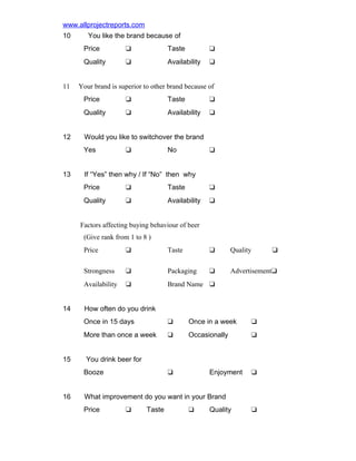 www.allprojectreports.com
10

You like the brand because of
Price

Taste

u

Quality
11

u
u

Availability

u

Your brand is superior to other brand because of
Price

Taste

u

Quality
12

u
u

Availability

u

Would you like to switchover the brand
Yes

13

No

u

u

If “Yes” then why / If “No” then why
Price

u

Taste

u

Quality

u

Availability

u

Factors affecting buying behaviour of beer
(Give rank from 1 to 8 )
Price

Taste

u

Quality

Strongness

u

Packaging

u

Advertisementu

Availability
14

u

u

Brand Name u

u

How often do you drink
Once in 15 days

Once in a week

u

More than once a week
15

u
u

Occasionally

u

You drink beer for
Booze

16

Enjoyment

u

u

What improvement do you want in your Brand
Price

u

Taste

u

Quality

u

 