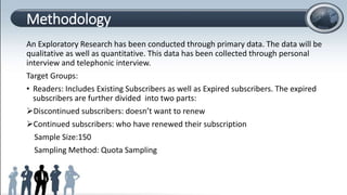Methodology
An Exploratory Research has been conducted through primary data. The data will be
qualitative as well as quantitative. This data has been collected through personal
interview and telephonic interview.
Target Groups:
• Readers: Includes Existing Subscribers as well as Expired subscribers. The expired
subscribers are further divided into two parts:
Discontinued subscribers: doesn’t want to renew
Continued subscribers: who have renewed their subscription
Sample Size:150
Sampling Method: Quota Sampling
 