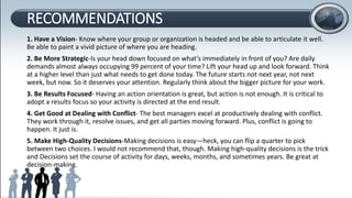 RECOMMENDATIONS
1. Have a Vision- Know where your group or organization is headed and be able to articulate it well.
Be able to paint a vivid picture of where you are heading.
2. Be More Strategic-Is your head down focused on what’s immediately in front of you? Are daily
demands almost always occupying 99 percent of your time? Lift your head up and look forward. Think
at a higher level than just what needs to get done today. The future starts not next year, not next
week, but now. So it deserves your attention. Regularly think about the bigger picture for your work.
3. Be Results Focused- Having an action orientation is great, but action is not enough. It is critical to
adopt a results focus so your activity is directed at the end result.
4. Get Good at Dealing with Conflict- The best managers excel at productively dealing with conflict.
They work through it, resolve issues, and get all parties moving forward. Plus, conflict is going to
happen. It just is.
5. Make High-Quality Decisions-Making decisions is easy—heck, you can flip a quarter to pick
between two choices. I would not recommend that, though. Making high-quality decisions is the trick
and Decisions set the course of activity for days, weeks, months, and sometimes years. Be great at
decision-making.
 