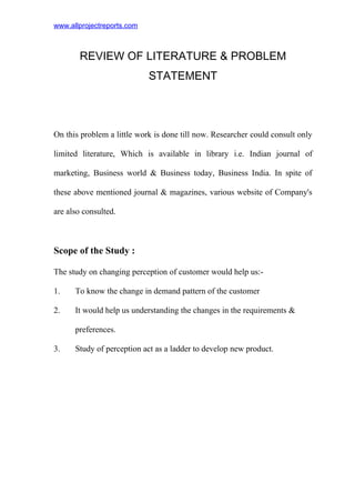 www.allprojectreports.com
REVIEW OF LITERATURE & PROBLEM
STATEMENT
On this problem a little work is done till now. Researcher could consult only
limited literature, Which is available in library i.e. Indian journal of
marketing, Business world & Business today, Business India. In spite of
these above mentioned journal & magazines, various website of Company's
are also consulted.
Scope of the Study :
The study on changing perception of customer would help us:-
1. To know the change in demand pattern of the customer
2. It would help us understanding the changes in the requirements &
preferences.
3. Study of perception act as a ladder to develop new product.
 