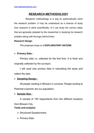 www.allprojectreports.com
RESEARCH METHODOLOGY
Research methodology is a way to systematically solve
the research problem. It may be understood as a science of study
how research is done scientifically. In it we study the various steps
that are generally adopted by the researcher in studying his research
problem along with the logic behind them.
Research Design
The proposed study is of EXPLORATORY NATURE.
• Primary Data :
Primary data i.e. collected for the first time. It is fresh and
originally collected by the surveyor.
I will used only primary data in calculating the study and
collect the data.
• Sampling Design :
All people residing in Bhiwani in universe. People existing &
Potential customer are our population.
• Sample Size :
A sample of 100 respondents from the different locations
from Bhiwani City.
Tools and analysis
 Structured Questionnaire
 Primary Data.
 