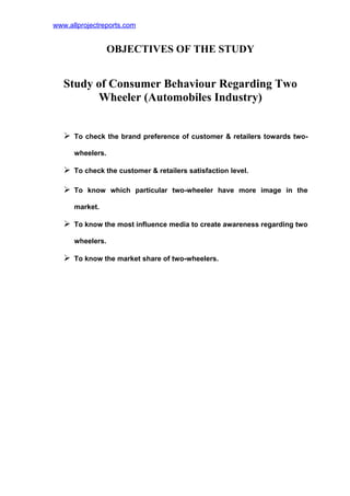 www.allprojectreports.com
OBJECTIVES OF THE STUDY
Study of Consumer Behaviour Regarding Two
Wheeler (Automobiles Industry)
 To check the brand preference of customer & retailers towards two-
wheelers.
 To check the customer & retailers satisfaction level.
 To know which particular two-wheeler have more image in the
market.
 To know the most influence media to create awareness regarding two
wheelers.
 To know the market share of two-wheelers.
 