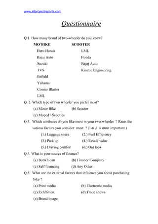 www.allprojectreports.com
Questionnaire
Q.1. How many brand of two-wheeler do you know?
MO`BIKE SCOOTER
Hero Honda LML
Bajaj Auto Honda
Suzuki Bajaj Auto
TVS Kinetic Engineering
Enfield
Yahama
Cosmo Blaster
LML
Q. 2. Which type of two wheeler you prefer most?
(a) Motor Bike (b) Scooter
(c) Moped / Scooties
Q.3. Which attributes do you like most in your two-wheeler ? Rates the
various factors you consider most ? (1-6 ,1 is most important )
(1.) Luggage space (2.) Fuel Efficiency
(3.) Pick up (4.) Resale value
(5.) Driving comfort (6.) Out look
Q.4. What is your source of finance?
(a) Bank Loan (b) Finance Company
(c) Self financing (d) Any Other
Q.5. What are the external factors that influence you about purchasing
bike ?
(a) Print media (b) Electronic media
(c) Exhibition (d) Trade shows
(e) Brand image
 