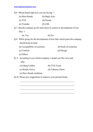 www.allprojectreports.com
Q.6 Which brand right now you are having ?
(a) Hero Honda (b) Bajaj Auto
(c) TVS (d) Suzuki
(e) Yamaha (f) LML
Q.7. Should company go for innovation in context to development of new
bike ?
(a) Yes (b) No
Q.8. While going for the development of new bike which point the company
should keep in mind
(a) Acceptability of customer (b) Scale of economic
(c) Comfort (d) Design
(e) Others
Q .9. According to you which company`s model you like most and
why-
(A) Bajaj Caliber (b) TVS Victor
(c) Honda Activa (d) Yahama Libero
(e) Hero Honda Ambition
Q.10. Please give suggestions to improve your present brand.
__________________________________________________
__________________________________________________
__________________________________________________
__________________________________________________
 