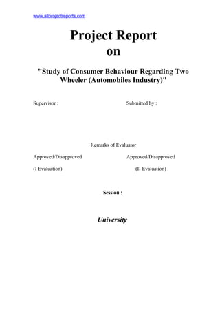 www.allprojectreports.com
Project Report
on
"Study of Consumer Behaviour Regarding Two
Wheeler (Automobiles Industry)"
Supervisor : Submitted by :
Remarks of Evaluator
Approved/Disapproved Approved/Disapproved
(I Evaluation) (II Evaluation)
Session :
University
 