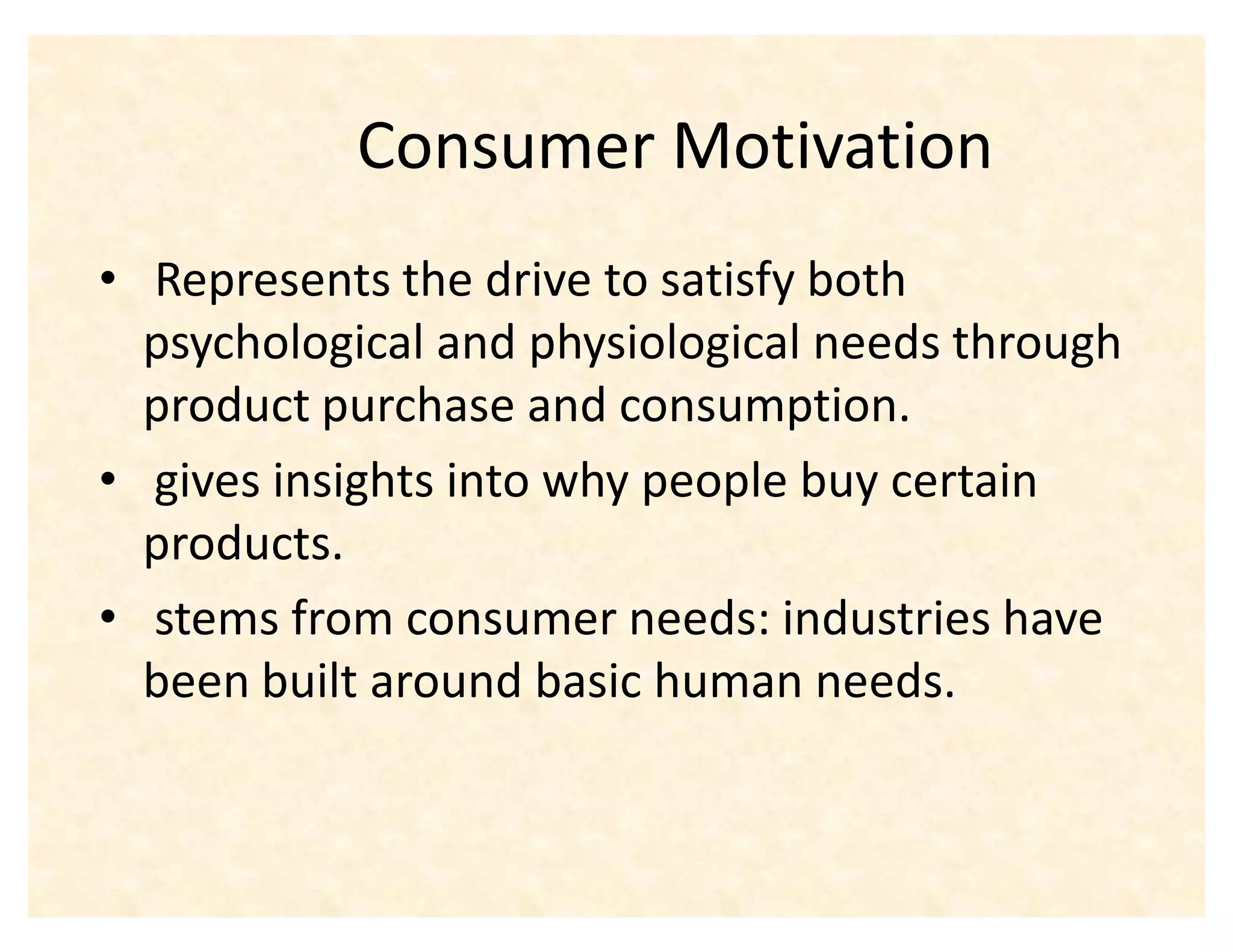 Consumer Motivation
‡ Represents the drive to satisfy both
  psychological and physiological needs through
  product purchase and consumption.
‡ gives insights into why people buy certain
  products.
‡ stems from consumer needs: industries have
  been built around basic human needs.
 