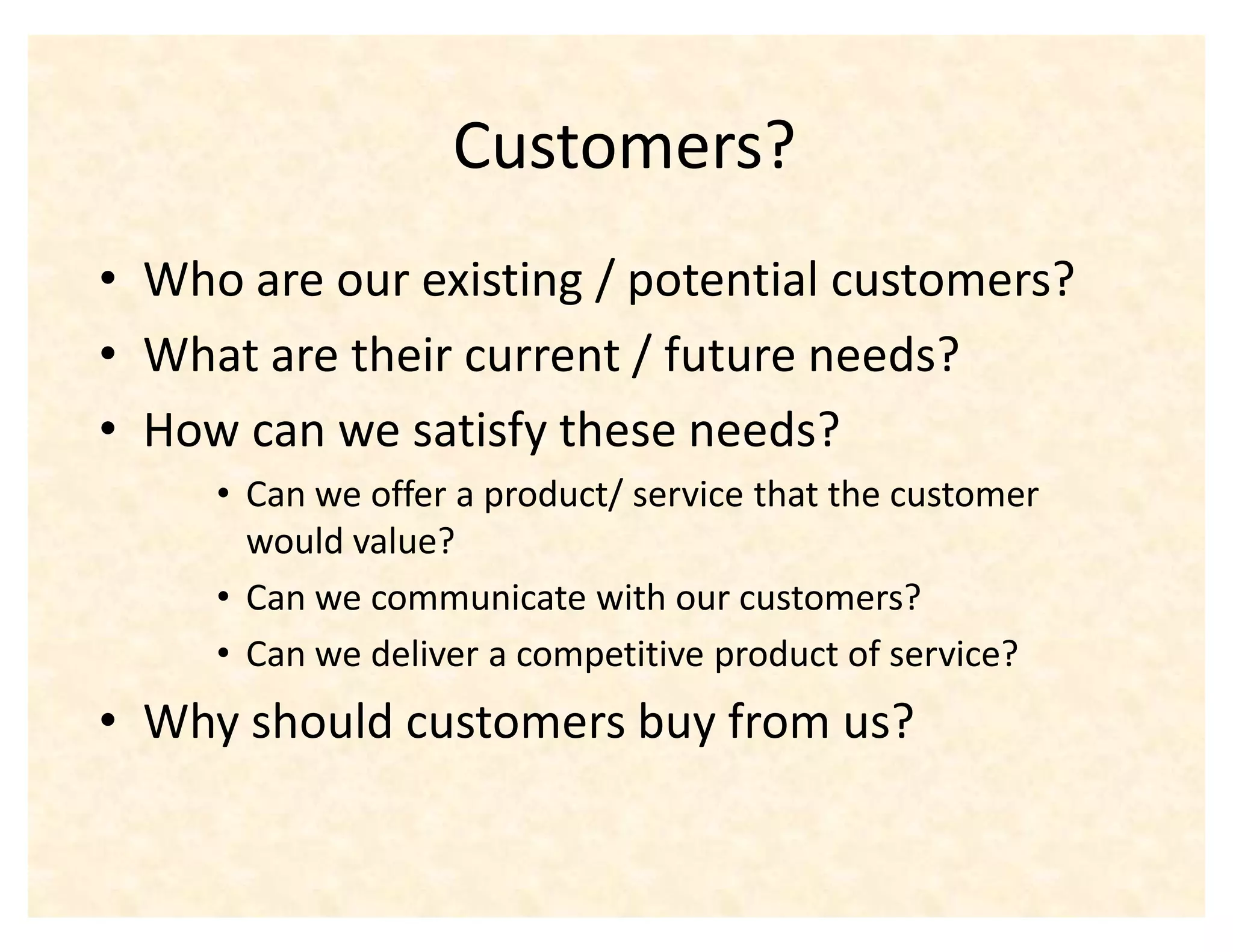 Customers?
‡ Who are our existing / potential customers?
‡ What are their current / future needs?
‡ How can we satisfy these needs?
     ‡ Can we offer a product/ service that the customer
       would value?
     ‡ Can we communicate with our customers?
     ‡ Can we deliver a competitive product of service?
‡ Why should customers buy from us?
 