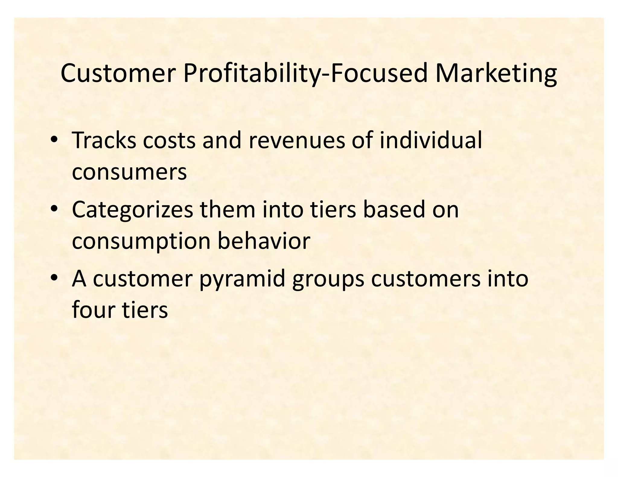 Customer Profitability-Focused Marketing

‡ Tracks costs and revenues of individual
  consumers
‡ Categorizes them into tiers based on
  consumption behavior
‡ A customer pyramid groups customers into
  four tiers
 