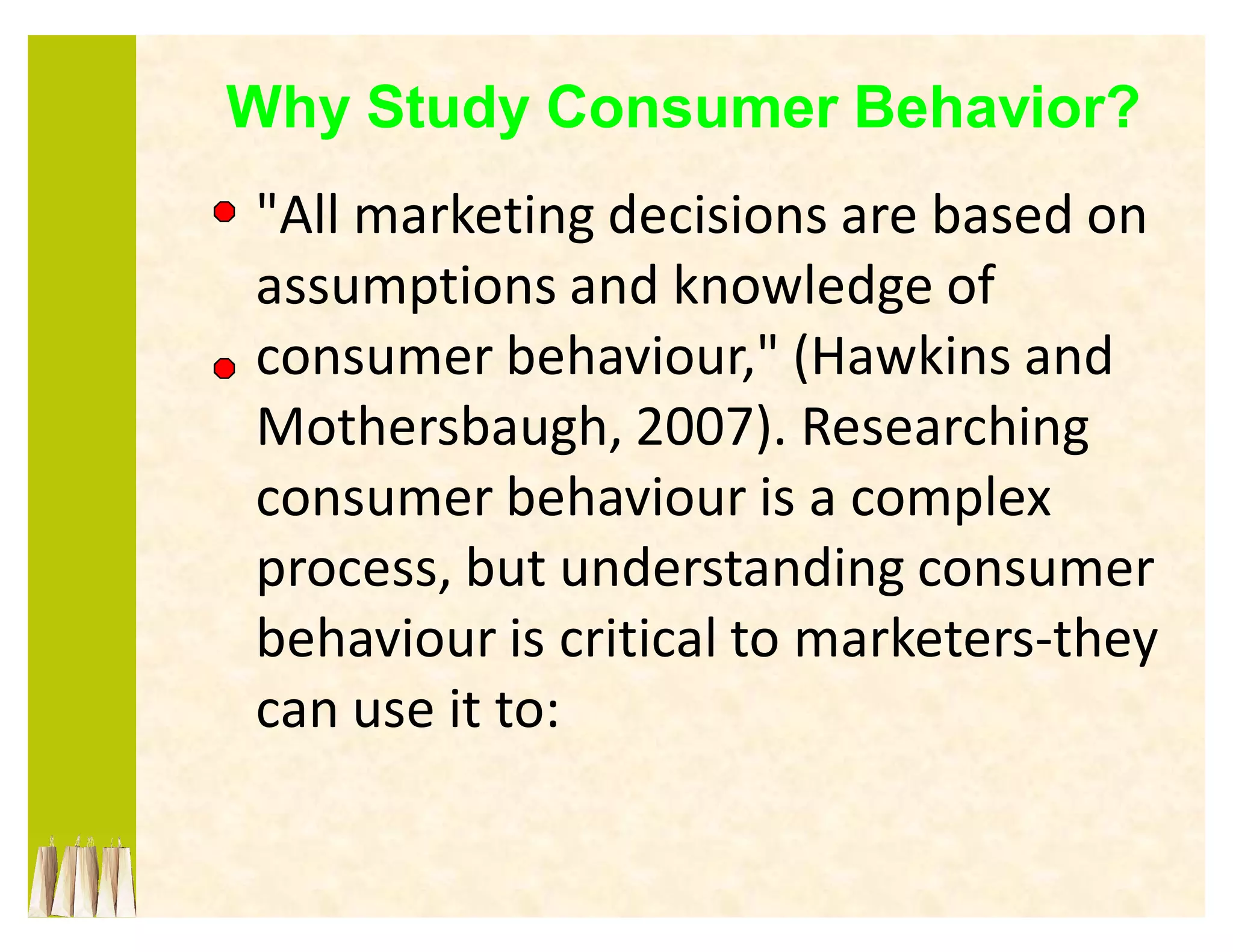 Why Study Consumer Behavior?
"All marketing decisions are based on
assumptions and knowledge of
consumer behaviour," (Hawkins and
Mothersbaugh, 2007). Researching
consumer behaviour is a complex
process, but understanding consumer
behaviour is critical to marketers-they
can use it to:
 