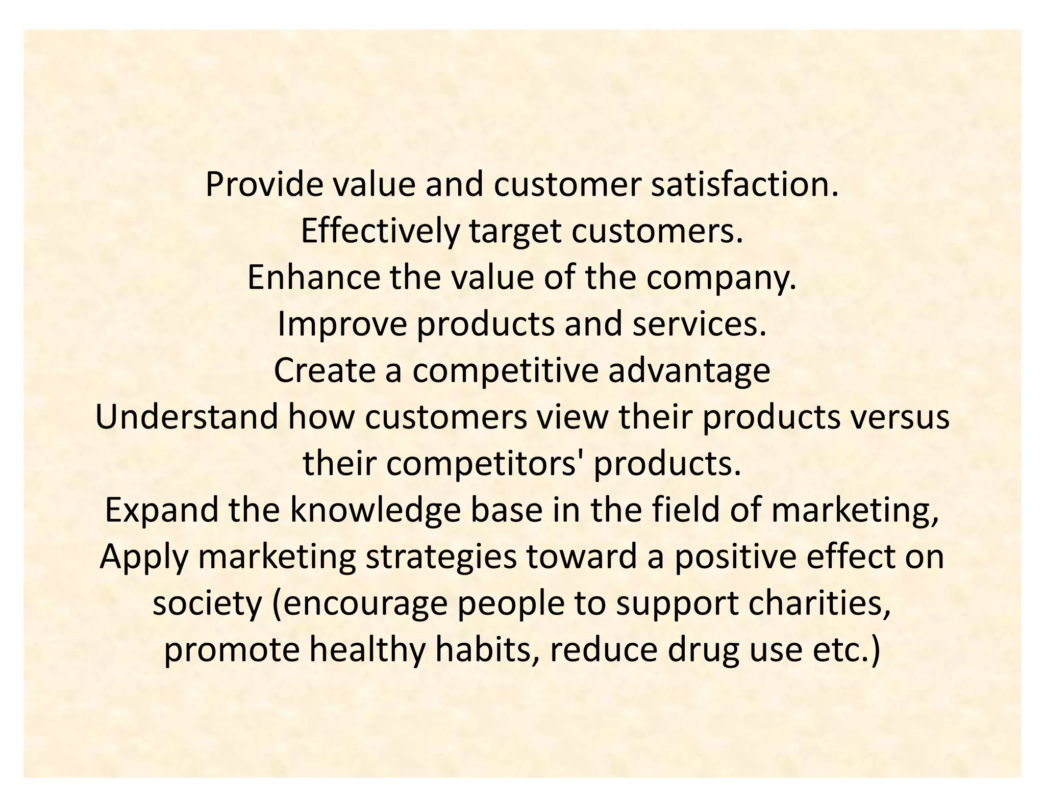 Provide value and customer satisfaction.
             Effectively target customers.
         Enhance the value of the company.
           Improve products and services.
           Create a competitive advantage
Understand how customers view their products versus
             their competitors' products.
Expand the knowledge base in the field of marketing,
Apply marketing strategies toward a positive effect on
   society (encourage people to support charities,
    promote healthy habits, reduce drug use etc.)
 