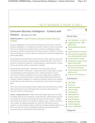 NASSCOM’s EMERGE Blog » Consumer Business Intelligence – Content with Context                                Page 1 of 3




                                                home        about emerge blog        terms of use       profiles


                                                                                           search
  Consumer Business Intelligence – Content with
  Context          November 28, 2007
                                                                                          Recent Posts
  Posted by admin in : Indian IT Industry, Emerging Companies, Marketing ,
                                                                                            The “And Brain” .vs. the “Or Brain
  trackback
                                                                                            Tagged Economy - XBRL - Emerging
                                                                                            Opportunity
  Business Intelligence is still too elitist and growing still too slow. Currently
  business intelligence is in corporate arena and it needs to move to consumer.             Online Marketing Industry: Needs
  How can we change this paradigm? How can Business Intelligence impact                     Talent
  consumers’ daily lives and decisions like internet search or Web 2.0 is doing?            Social Commerce continued
  How can BI become a utility for decision making with consumer BI applications
                                                                                            Who says early stage Entrepreneurs
  getting developed?
                                                                                            are only looking for funding?
                                                                                            Doing Business in Japan
  All individuals need information to take decision in their daily lives and most
  of the decisions are taken without analysis of referential data. Currently our            Breaking the routine introductions
  decisions are based on opinions, recommendations, advertisements, surveys                 Apply ‘Kiruba Style’
  and not actual data which is measured or analyzed.                                        Have a Second Line of Leadership
                                                                                            Surviving to Scaling Up
  We find people claiming No. 1 Restaurant Chain based on customer
                                                                                            Social Commerce is the next big
  satisfaction another claiming No. 1 Restaurant Chain in Sales figures another
                                                                                            opportunuity?
  recommended by some food guide as No. 1 Restaurant Chain or some
                                                                                            Look for the TACID ones….
  comments. All above complexities are arising as today data is available in
  plain vanilla survey format which is opinion based without data referential
                                                                                          Contributors
  integrity, without intelligence. In corporate companies today we use analytics
  to take decision and all decisions are based only on the outcome of analyse
                                                                                            Alok Mittal
  data.
                                                                                            Ankur Lal
  Here I have mentioned publicly simple usable consumer BI which has content                Ganesh Natarajan
  with context with consumer BI usage and it can have a great impact in
                                                                                            Gerard J Rego
  consumer decision making power.
                                                                                            Krishnakumar
                                                                                            Navyug Mohnot
  School / College Admission: Today school and college admissions are taken
  on ratings given by some magazine, verbal reference, advertisement and not                Pradeep Chopra
  on the data. BI can help slice and dice the data of all the schools / colleges            Raja Choudhury
  with dimensions which can be number of students, fees, number of teachers,                Rajdeep Sehrawat
  area, number of outgoing graduates etc. With this information parents,
                                                                                            Sanjeev Aggarwal
  students can get real data insight on selection and take intelligent decision. In
                                                                                            Suresh Sambandam
  BI for consumer all school and college will publish data based on which
  consumers will use consumer BI and take decision.
                                                                                          Categories




http://blog.nasscom.in/emerge/2007/11/28/consumer-business-intelligence-%e2%80%93-co... 1/4/2008