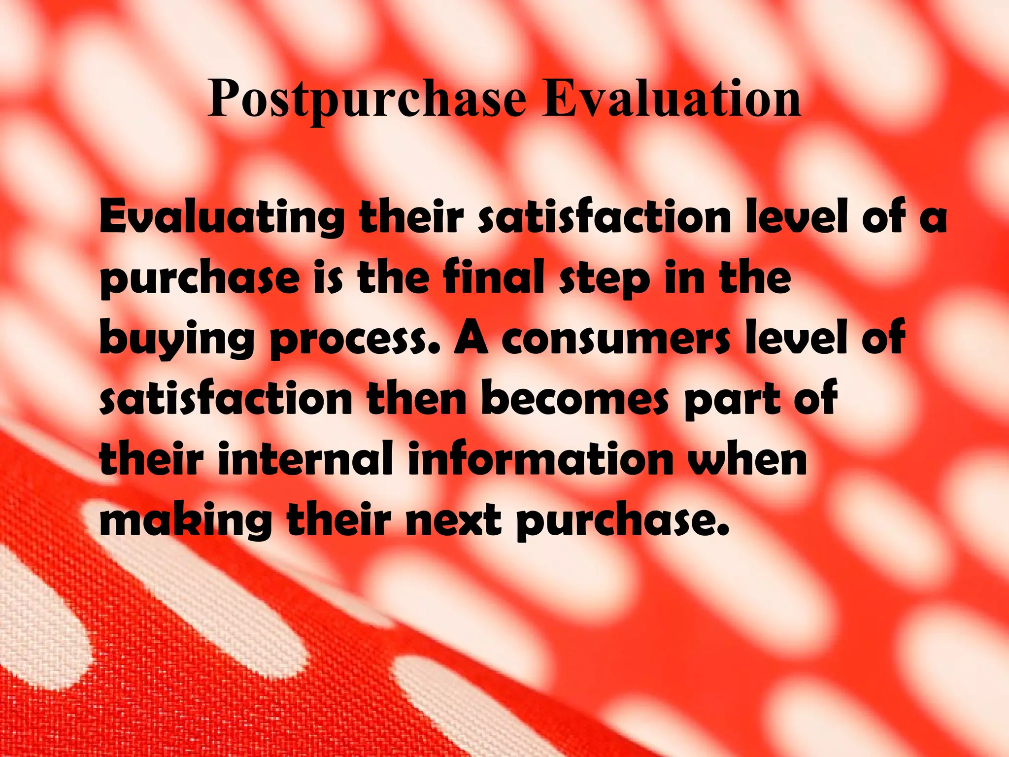 Postpurchase Evaluation Evaluating their satisfaction level of a purchase is the final step in the buying process. A consumers level of satisfaction then becomes part of their internal information when making their next purchase.