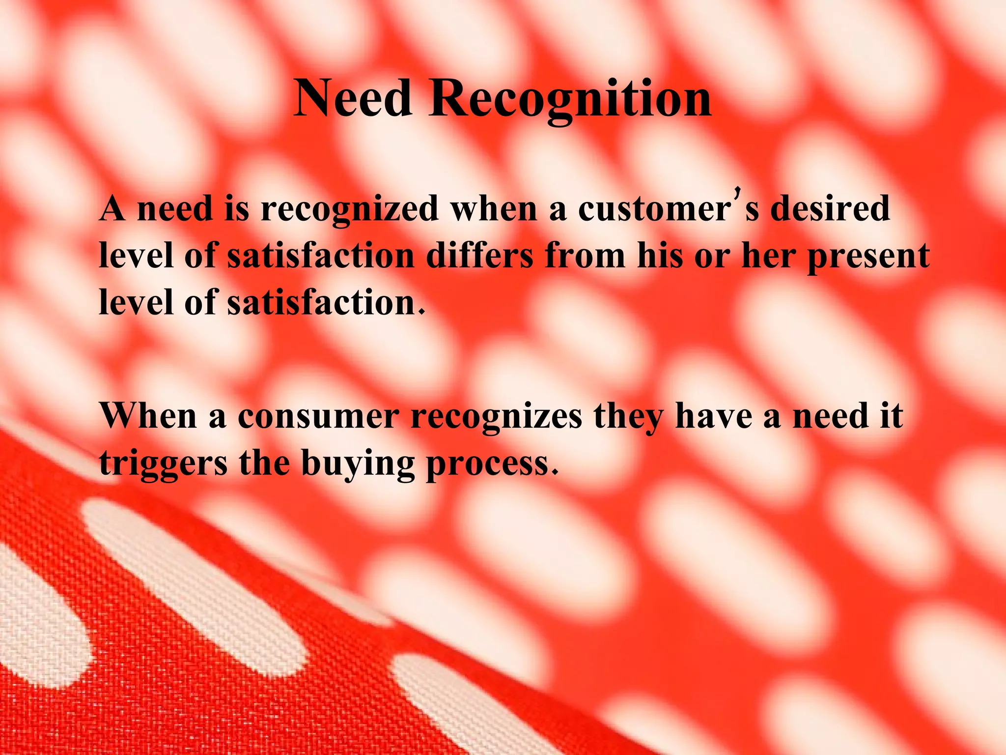 Need Recognition A need is recognized when a customer’s desired level of satisfaction differs from his or her present level of satisfaction. When a consumer recognizes they have a need it triggers the buying process.