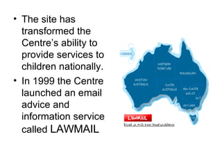 The site has transformed the Centre’s ability to provide services to children nationally . In 1999 the Centre launched an email advice and information service called  LAWMAIL 