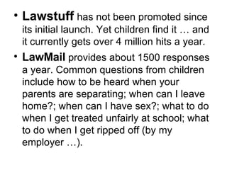 Lawstuff   has not been promoted since its initial launch. Yet children find it … and it currently gets over 4 million hits a year .  LawMail  provides about 1500 responses a year. Common questions from children include how to be heard when your parents are separating; when can I leave home?; when can I have sex? ; what to do when I get treated unfairly at school; what to do when I get ripped off (by my employer …). 