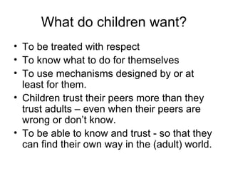 What do children want? To be treated with respect To know what to do for themselves To use mechanisms designed by or at least for them. Children trust their peers more than they trust adults – even when their peers are wrong or don’t know. To be able to know and trust - so that they can find their own way in the (adult) world. 