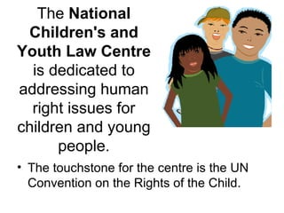 The  National Children's and Youth Law Centre  is dedicated to addressing human right issues for children and young people. The touchstone for the centre is the UN Convention on the Rights of the Child. 