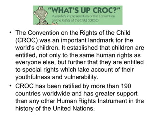 The Convention on the Rights of the Child (CROC) was an important landmark for the world's children. It established that children are entitled, not only to the same human rights as everyone else, but further that they are entitled to special rights which take account of their youthfulness and vulnerability.  CROC has been ratified by more than 190 countries worldwide and has greater support than any other Human Rights Instrument in the history of the United Nations.  