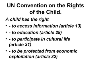 UN Convention on the Rights of the Child. A child has the right  - to access information (article 13) - to education (article 28) - to participate in cultural life (article 31) - to be protected from economic exploitation (article 32) 