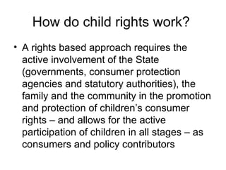 How do child rights work?  A rights based approach requires the active involvement of the State (governments, consumer protection agencies and statutory authorities), the family and the community in the promotion and protection of children’s consumer rights  – and allows for the active participation of children in all stages – as consumers and policy contributors 