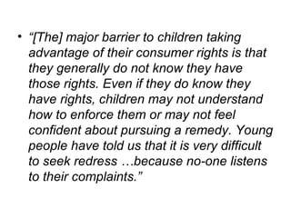 “ [The] major barrier to children taking advantage of their consumer rights is that they generally do not know they have those rights. Even if they do know they have rights, children may not understand how to enforce them or may not feel confident about pursuing a remedy. Young people have told us that it is very difficult to seek redress …because no-one listens to their complaints.” 