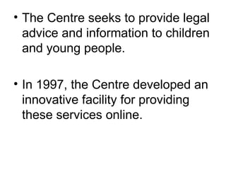 The Centre seeks to provide legal advice and information to children and young people.  In 1997, the Centre developed an innovative facility for providing these services online. 