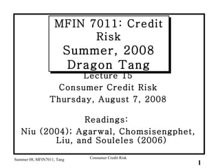 MFIN 7011: Credit Risk Summer, 2008 Dragon Tang ,[object Object],[object Object],[object Object],[object Object],[object Object],Summer 08, MFIN7011, Tang Consumer Credit Risk 