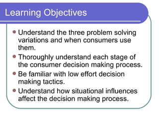 Learning Objectives Understand the three problem solving variations and when consumers use them. Thoroughly understand each stage of the consumer decision making process. Be familiar with low effort decision making tactics. Understand how situational influences affect the decision making process. 