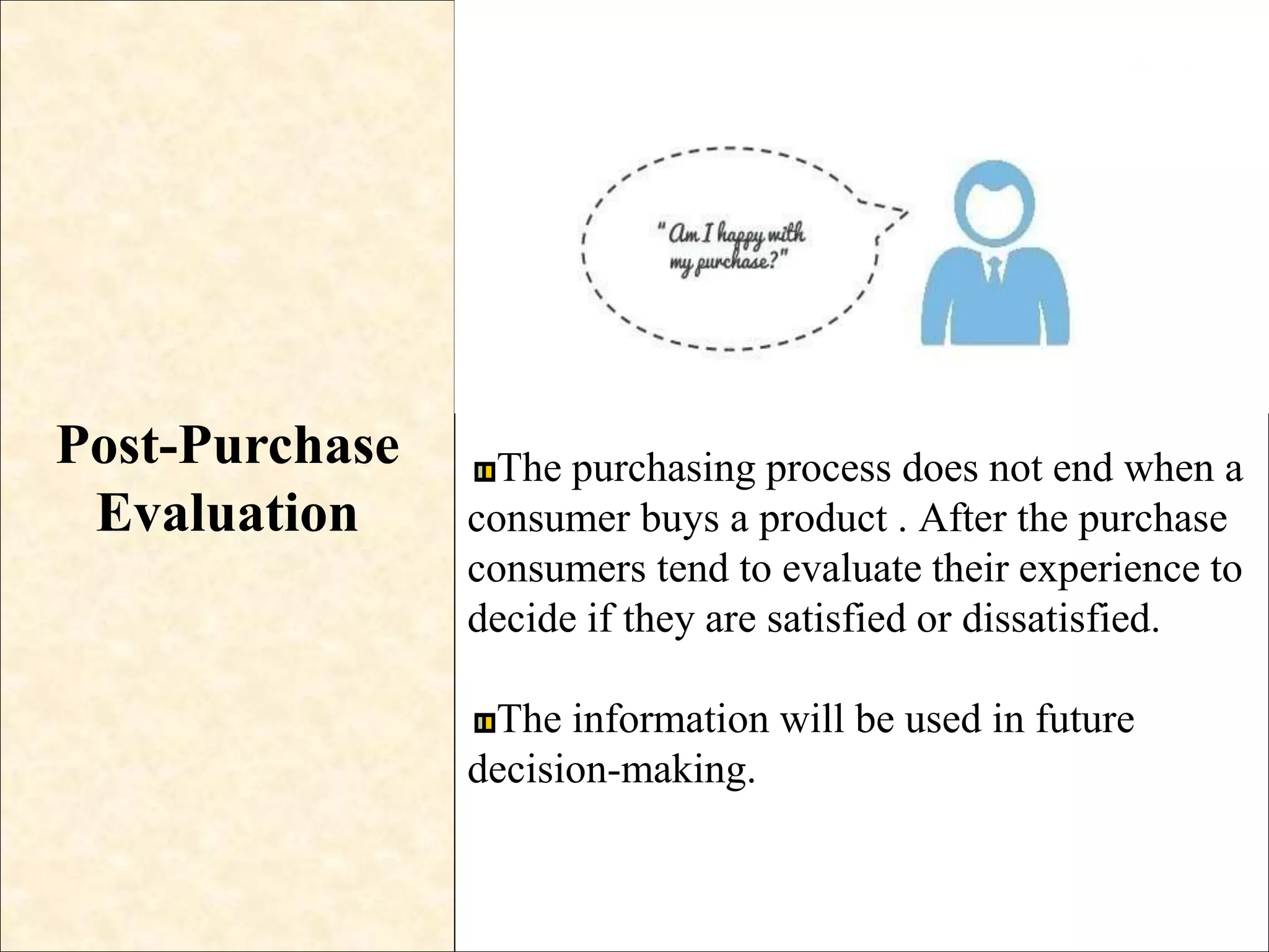 Post-Purchase
Evaluation
The purchasing process does not end when a
consumer buys a product . After the purchase
consumers tend to evaluate their experience to
decide if they are satisfied or dissatisfied.
The information will be used in future
decision-making.
 