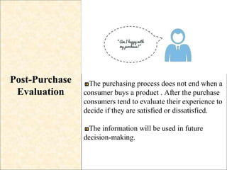Post-Purchase
Evaluation
The purchasing process does not end when a
consumer buys a product . After the purchase
consumers tend to evaluate their experience to
decide if they are satisfied or dissatisfied.
The information will be used in future
decision-making.
 
