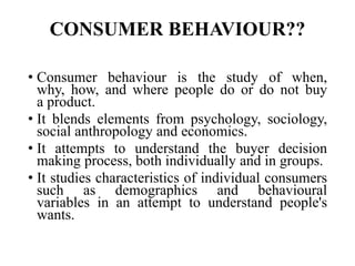 CONSUMER BEHAVIOUR??
• Consumer behaviour is the study of when,
why, how, and where people do or do not buy
a product.
• It blends elements from psychology, sociology,
social anthropology and economics.
• It attempts to understand the buyer decision
making process, both individually and in groups.
• It studies characteristics of individual consumers
such as demographics and behavioural
variables in an attempt to understand people's
wants.
 
