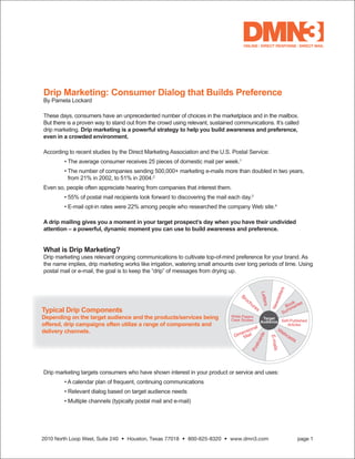 Drip Marketing: Consumer Dialog that Builds Preference
By Pamela Lockard

These days, consumers have an unprecedented number of choices in the marketplace and in the mailbox.
But there is a proven way to stand out from the crowd using relevant, sustained communications. It’s called
drip marketing. Drip marketing is a powerful strategy to help you build awareness and preference,
even in a crowded environment.

According to recent studies by the Direct Marketing Association and the U.S. Postal Service:
	       •	The	average	consumer	receives	25	pieces	of	domestic	mail	per	week.1
	       •		 he	number	of	companies	sending	500,000+	marketing	e-mails	more	than	doubled	in	two	years,	
          T
          from	21%	in	2002,	to	51%	in	2004.2
Even so, people often appreciate hearing from companies that interest them.
	       •	55%	of	postal	mail	recipients	look	forward	to	discovering	the	mail	each	day.3
	       •	E-mail	opt-in	rates	were	22%	among	people	who	researched	the	company	Web	site.4

A drip mailing gives you a moment in your target prospect’s day when you have their undivided
attention – a powerful, dynamic moment you can use to build awareness and preference.


What is Drip Marketing?
Drip	marketing	uses	relevant	ongoing	communications	to	cultivate	top-of-mind	preference	for	your	brand.	As	
the name implies, drip marketing works like irrigation, watering small amounts over long periods of time. Using
postal	mail	or	e-mail,	the	goal	is	to	keep	the	“drip”	of	messages	from	drying	up.




Typical Drip Components
Depending on the target audience and the products/services being
offered, drip campaigns often utilize a range of components and
delivery channels.




Drip marketing targets consumers who have shown interest in your product or service and uses:
	       •	A	calendar	plan	of	frequent,	continuing	communications
	       •	Relevant	dialog	based	on	target	audience	needs
	       •	Multiple	channels	(typically	postal	mail	and	e-mail)




2010 North Loop West, Suite 240 • Houston, Texas 77018 • 800-625-8320 • www.dmn3.com                      page 1
 