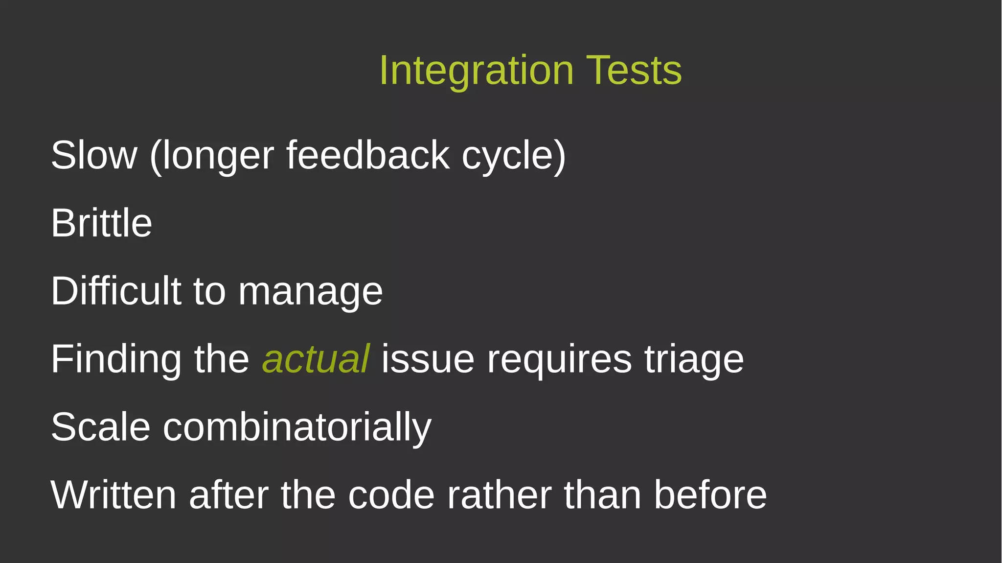 Integration Tests
Slow (longer feedback cycle)
Brittle
Difficult to manage
Finding the actual issue requires triage
Scale combinatorially
Written after the code rather than before
 