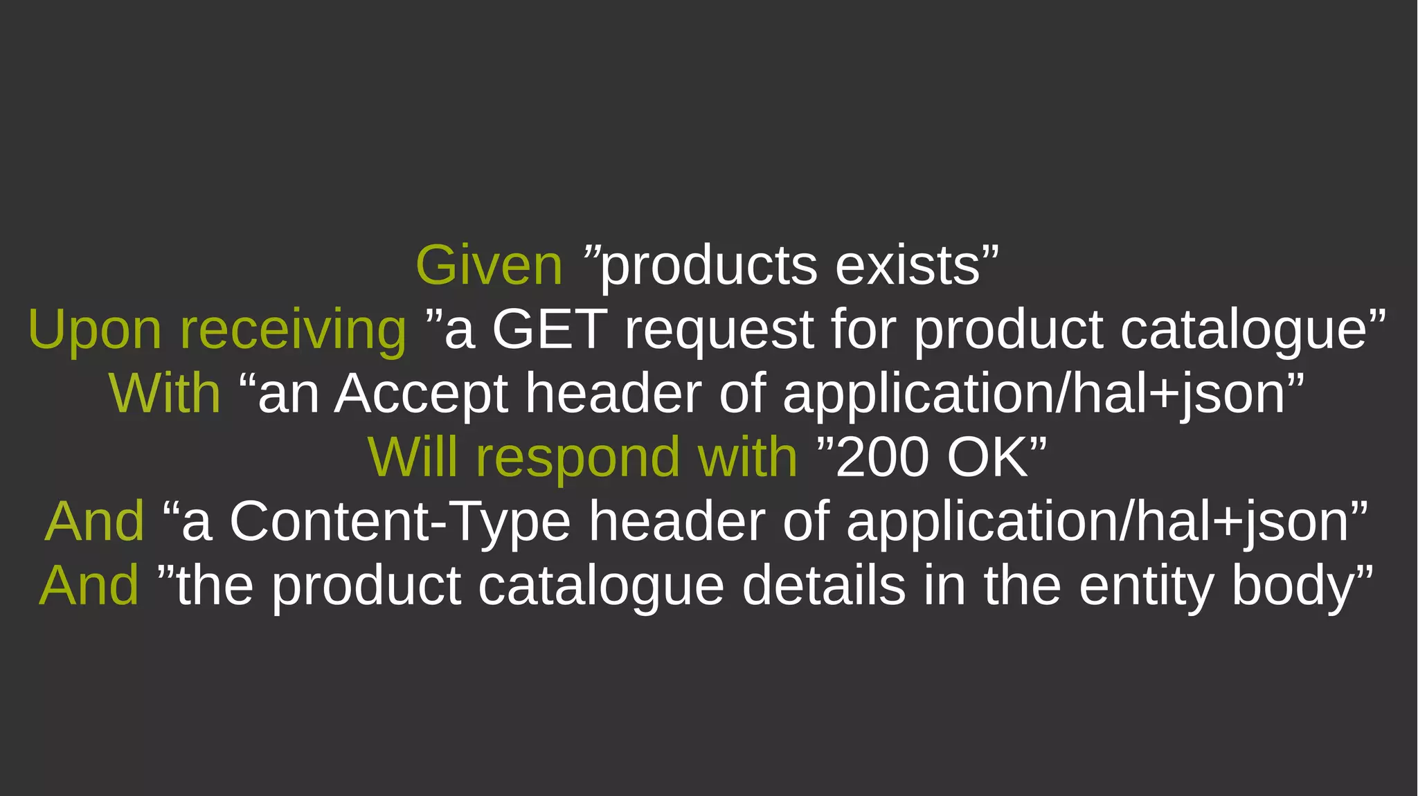 Given ”products exists”
Upon receiving ”a GET request for product catalogue”
With “an Accept header of application/hal+json”
Will respond with ”200 OK”
And “a Content-Type header of application/hal+json”
And ”the product catalogue details in the entity body”
 