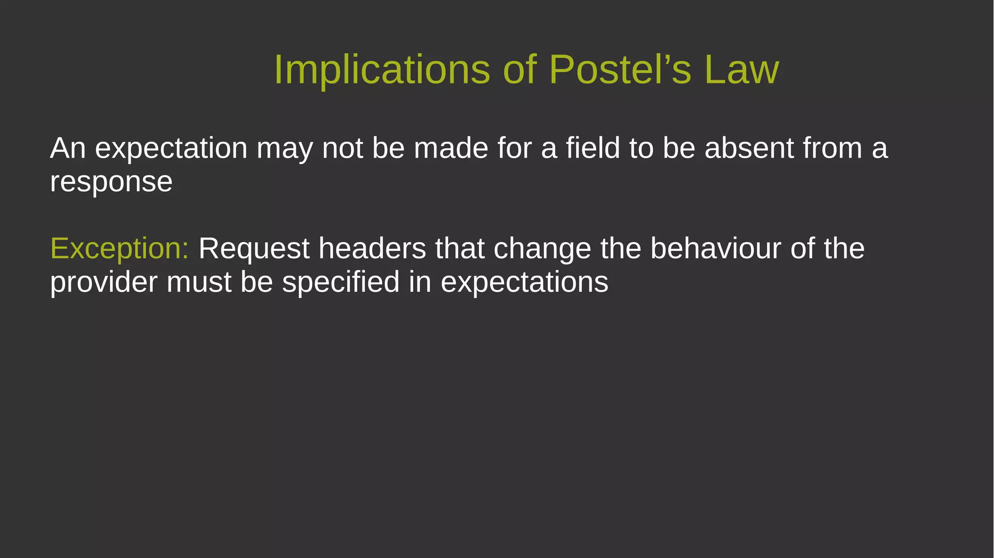 Implications of Postel’s Law
An expectation may not be made for a field to be absent from a
response
Exception: Request headers that change the behaviour of the
provider must be specified in expectations
 