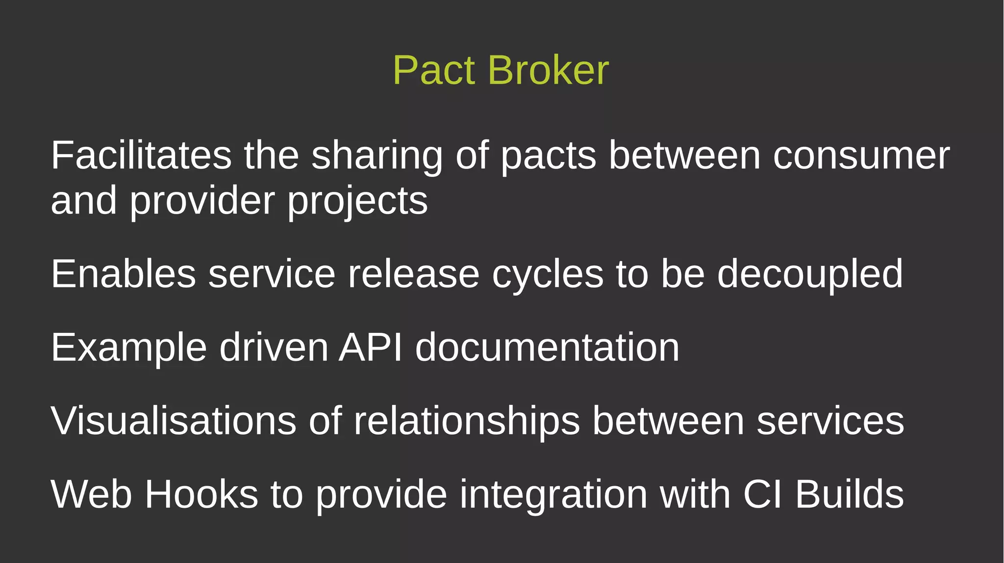 Facilitates the sharing of pacts between consumer
and provider projects
Enables service release cycles to be decoupled
Example driven API documentation
Visualisations of relationships between services
Web Hooks to provide integration with CI Builds
Pact Broker
 