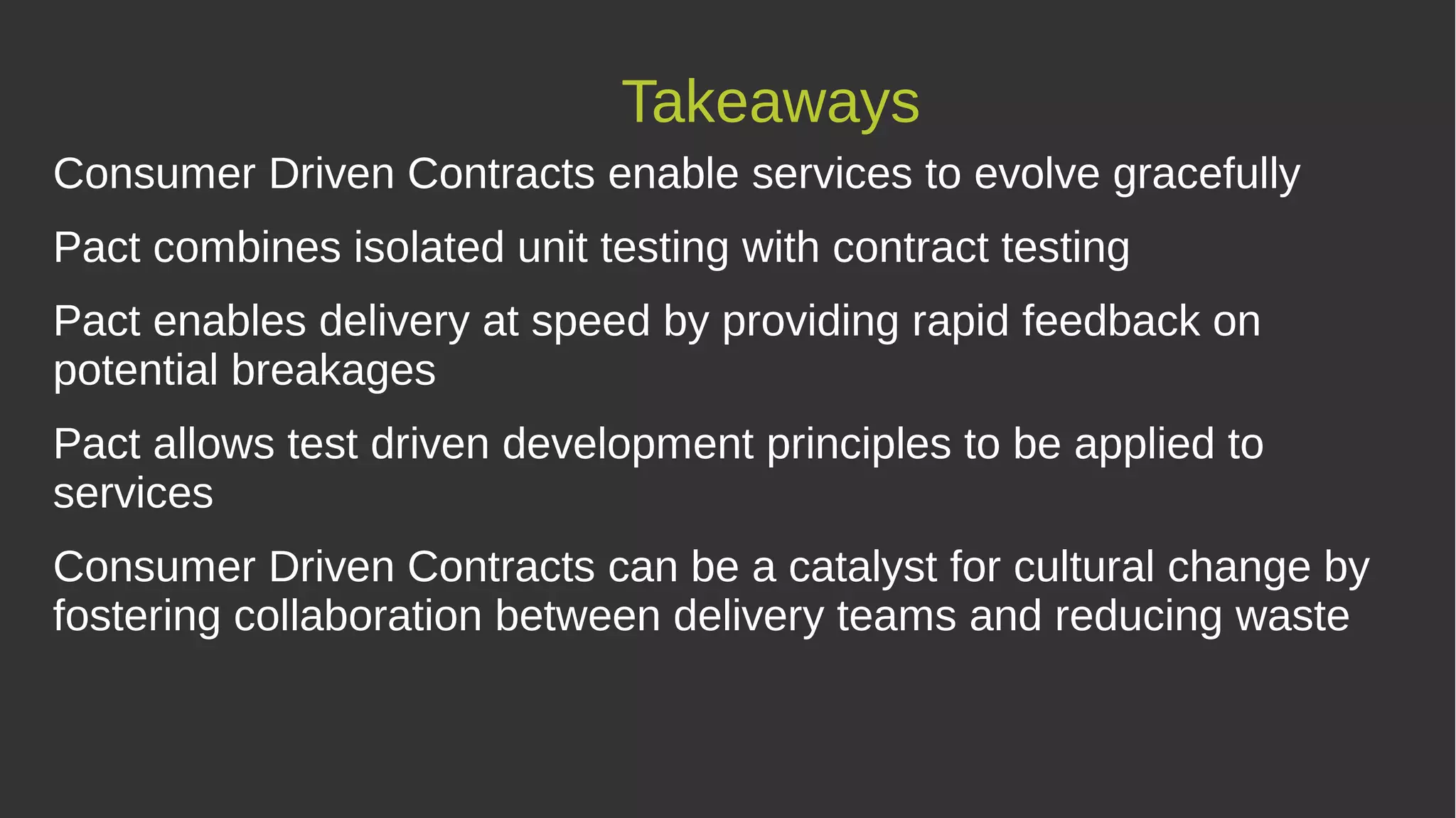 Takeaways
Consumer Driven Contracts enable services to evolve gracefully
Pact combines isolated unit testing with contract testing
Pact enables delivery at speed by providing rapid feedback on
potential breakages
Pact allows test driven development principles to be applied to
services
Consumer Driven Contracts can be a catalyst for cultural change by
fostering collaboration between delivery teams and reducing waste
 