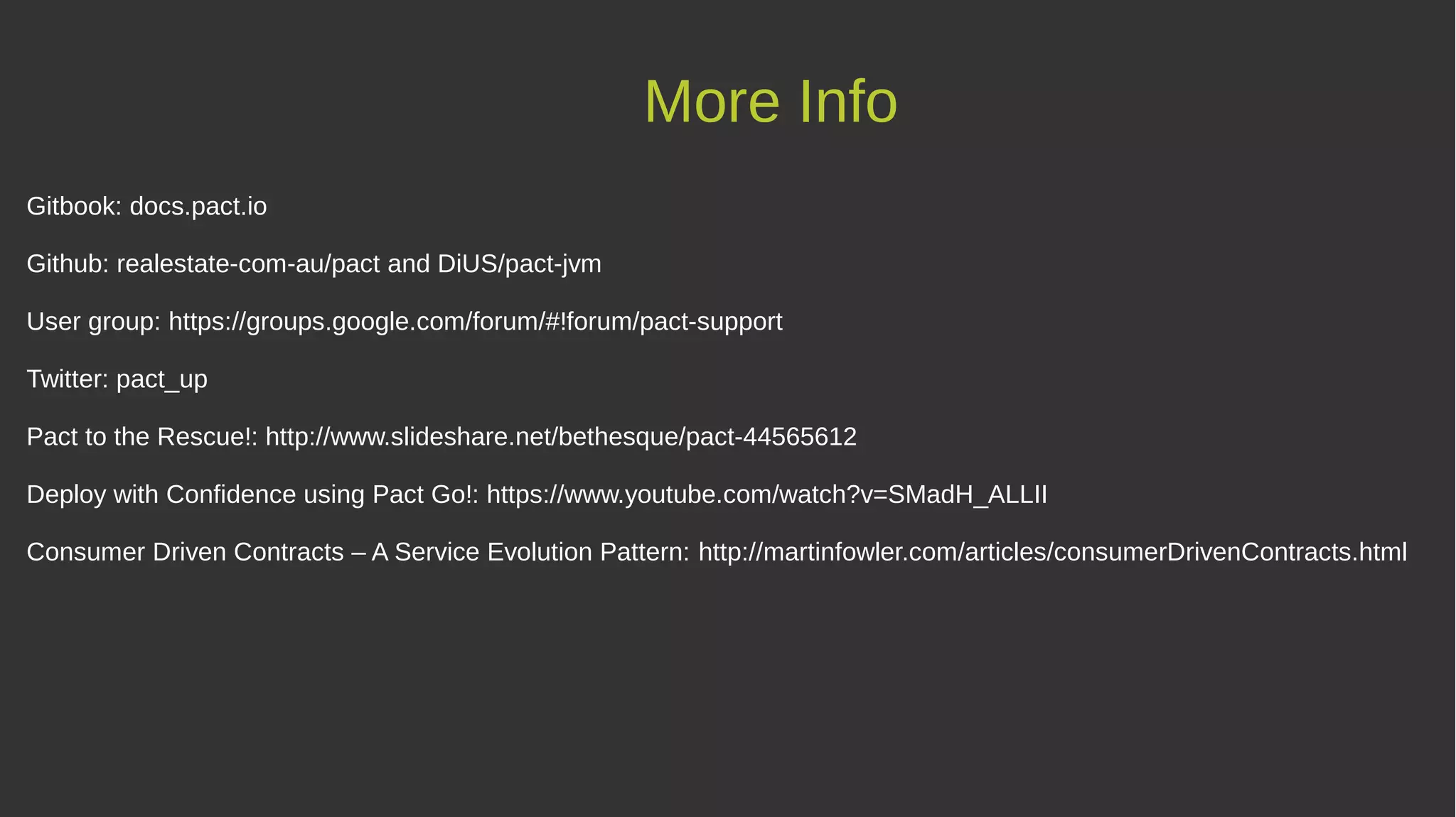 More Info
Gitbook: docs.pact.io
Github: realestate-com-au/pact and DiUS/pact-jvm
User group: https://groups.google.com/forum/#!forum/pact-support
Twitter: pact_up
Pact to the Rescue!: http://www.slideshare.net/bethesque/pact-44565612
Deploy with Confidence using Pact Go!: https://www.youtube.com/watch?v=SMadH_ALLII
Consumer Driven Contracts – A Service Evolution Pattern: http://martinfowler.com/articles/consumerDrivenContracts.html
 