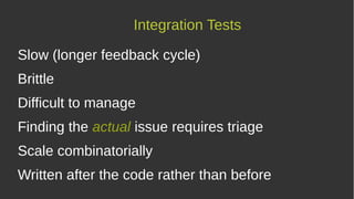 Integration Tests
Slow (longer feedback cycle)
Brittle
Difficult to manage
Finding the actual issue requires triage
Scale combinatorially
Written after the code rather than before
 