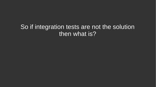 So if integration tests are not the solution
then what is?
 