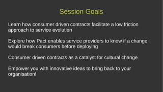 Session Goals
Learn how consumer driven contracts facilitate a low friction
approach to service evolution
Explore how Pact enables service providers to know if a change
would break consumers before deploying
Consumer driven contracts as a catalyst for cultural change
Empower you with innovative ideas to bring back to your
organisation!
 