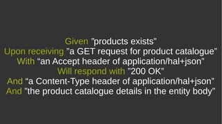 Given ”products exists”
Upon receiving ”a GET request for product catalogue”
With “an Accept header of application/hal+json”
Will respond with ”200 OK”
And “a Content-Type header of application/hal+json”
And ”the product catalogue details in the entity body”
 